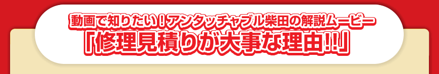 動画で知りたい！アンタッチャブル柴田の解説ムービー「修理見積りが大事な理由！！」