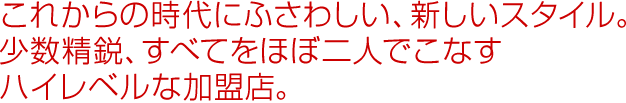 これからの時代にふさわしい、新しいスタイル。少数精鋭、すべてをほぼ二人でこなすハイレベルな加盟店。