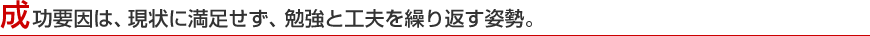 成功要因は、現状に満足せず、勉強と工夫を繰り返す姿勢。