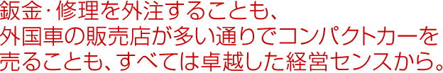 鈑金・修理を外注することも、外国車の販売店が多い通りでコンパクトカーを売ることも、すべては卓越した経営センスから。