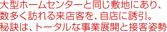 大型ホームセンターと同じ敷地にあり、数多く訪れる来店客を、自店に誘引。秘訣は、トータルな事業展開と接客姿勢