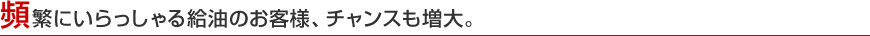 頻繁にいらっしゃる給油のお客様、チャンスも増大。