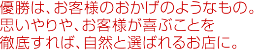 優勝は、お客様のおかげのようなもの。思いやりや、お客様が喜ぶことを徹底すれば、自然と選ばれるお店に。