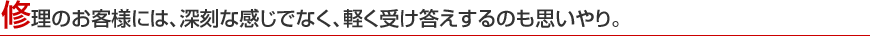 修理のお客様には、深刻な感じでなく、軽く受け答えするのも思いやり