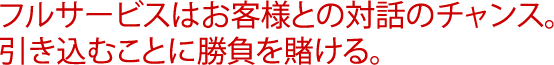 フルサービスはお客様との対話のチャンス。引き込むことに勝負を賭ける。