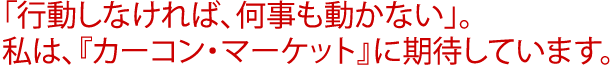 「行動しなければ、何事も動かない」。私は、『カーコン・マーケット』に期待しています。