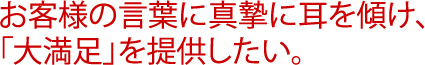 お客様の言葉に真摯に耳を傾け、「大満足」を提供したい。