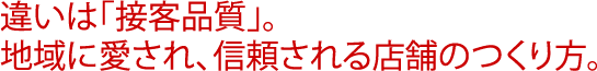 違いは｢接客品質｣。地域に愛され、信頼される店舗のつくり方。