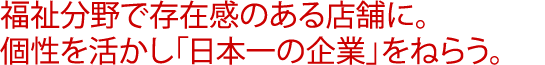 福祉分野で存在感のある店舗に。個性を活かし「日本一の企業」をねらう。