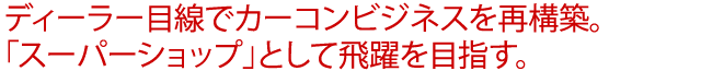 ディーラー目線でカーコンビジネスを再構築。「スーパーショップ」として飛躍を目指す。