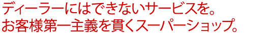 ディーラーにはできないサービスを。お客様第一主義を貫くスーパーショップ。