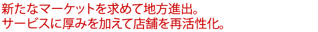 新たなマーケットを求めて地方進出。サービスに厚みを加えて店舗を再活性化。