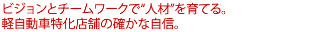 ビジョンとチームワークで“人材”を育てる。軽自動車特化店舗の確かな自信。