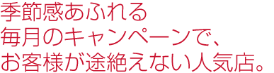 季節感あふれる毎月のキャンペーンで、お客様が途絶えない人気店。