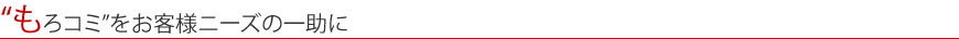 “もろコミ”をお客様ニーズの一助に