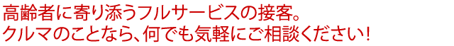 高齢者に寄り添うフルサービスの接客。クルマのことなら、何でも気軽にご相談ください！