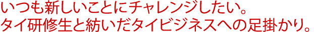 いつも新しいことにチャレンジしたい。タイ研修生と紡いだタイビジネスへの足掛かり。