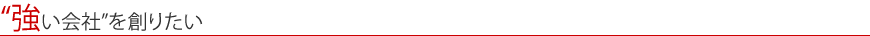 “強い会社”を創りたい
