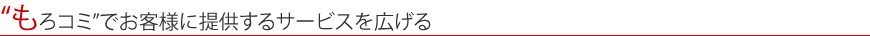 “もろコミ”でお客様に提供するサービスを広げる