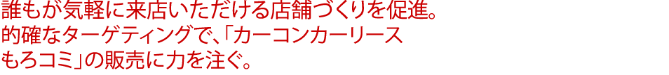 誰もが気軽に来店いただける店舗づくりを促進。的確なターゲティングで、「カーコンカーリース もろコミ」の販売に力を注ぐ。