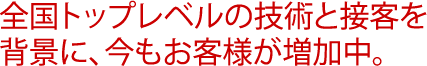 全国トップレベルの技術と接客を背景に、今もお客様が増加中。