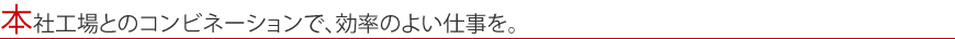 本社工場とのコンビネーションで、効率のよい仕事を。