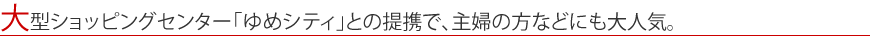大型ショッピングセンター「ゆめシティ」との提携で、主婦の方などにも大人気。