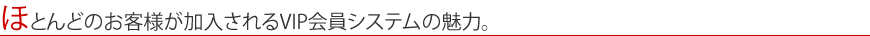 ほとんどのお客様が加入されるVIP会員システムの魅力。