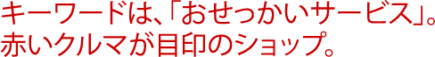 キーワードは、「おせっかいサービス」。赤いクルマが目印のショップ。