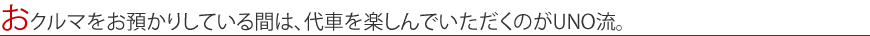 おクルマをお預かりしている間は、代車を楽しんでいただくのがUNO流。