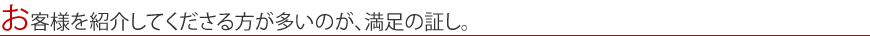 お客様を紹介してくださる方が多いのが、満足の証し。