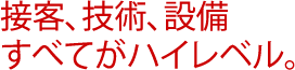 接客、技術、設備 すべてがハイレベル。