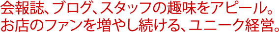 会報誌、ブログ、スタッフの趣味をアピール。<br />お店のファンを増やし続ける、ユニーク経営。