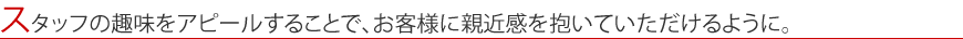 スタッフの趣味をアピールすることで、お客様に親近感を抱いていただけるように。