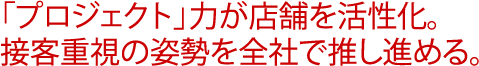 「プロジェクト」力が店舗を活性化。接客重視の姿勢を全社で推し進める。