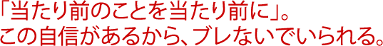 「当たり前のことを当たり前に」。この自信があるから、ブレないでいられる。