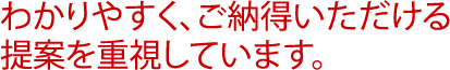 わかりやすく、ご納得いただける提案を重視しています。