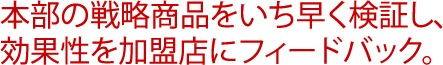 本部の戦略商品をいち早く検証し、効果性を加盟店にフィードバック。