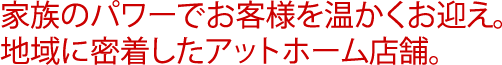 家族のパワーでお客様を温かくお迎え。地域に密着したアットホーム店舗。