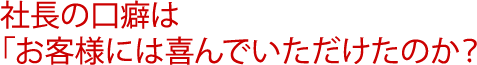 社長の口癖は「お客様には喜んでいただけたのか？」